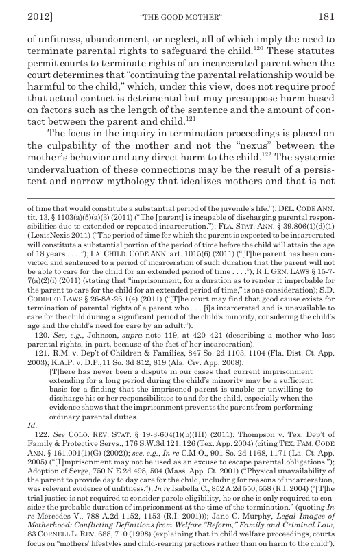 2012] “THE GOOD MOTHER" 181  of unfitness, abandonment, or neglect, all of which imply the need to terminate parental rights to safeguard the child.’* These statutes permit courts to terminate rights of an incarcerated parent when the court determines that “continuing the parental relationship would be harmful to the child,” which, under this view, does not require proof that actual contact is detrimental but may presuppose harm based on factors such as the length of the sentence and the amount of con- tact between the parent and child."*  The focus in the inquiry in termination proceedings is placed on the culpability of the mother and not the “nexus” between the mother’s behavior and any direct harm to the child.’** The systemic undervaluation of these connections may be the result of a persis- tent and narrow mythology that idealizes mothers and that is not  of time that would constituto a substantial period of the juvenile’s ife”): DEL. CODEANX. it 13,§ 1103@)(5)(@)®) (2011 (‘The [paren] s incapable of discharging parentl rospon. siblites due to extended or repeated incarceration.”); FL, STAT. ANY. § 39.506(1)(d)(1) (LexisNexis 2011) (-The period of time for which the parent is expected tobe incarcerated will constitute a substantial partion of the period of time before the child will atain the age. of 18 years .. ); L. CHILD. CODE ANN. art. 1015(6) (201) ({TJhe parent has heen con- victed and sentencod o a period of incaceration of such duration that the parent will not e able to care for tho child for an extonded period of time ... ") R1 GEN. LAWS § 15-7- 7(a)(2)() (2011) (stating that “imprisonment, for a duration as to ronder it improbable for the parent to care for the child for an extended period of time.” is one consideration); S.D. CODIFIED LAWS § 26-8A-26.1(1) (2011) ([T]ho court may find that good cause exists for termination of parental rights o a parent who .. (s incarcerated and s unavailable to caro for the child during a significant period of tho childs minority, considering the childs e and the child’s need for care by an adult.). 120. See, .., Johnson, supra note 119, at 420-421 (describing a mother who lost parental rights,in part, because of the fact of her incarceration). 121 RM. v. Dep’tof Children & Families, 847 So. 24 1103, 1104 (Fla. Dist. Ct. App. 200); KAP. v. DP. 11 So. 3 812, 819 (Ala. Civ. App. 2008). [Tlhere has never beon a dispute in our cases that current imprisonment extending for a long period during the child’s minority may be a sufficient basis for a finding that the imprisoned parent is unable or unwilling to discharge his or her responsibilties o and for the child, especially when the ovidenco shows that the imprisonment prevents the parent from performing ordinary parental duties  1.  122. See CoLO. REY. STAT. § 19-3-604(1)(B)ID (2011); Thompson v. Tex. Dep’t of Family & Protective Sarvs, 176 S.W.3d 121, 126 (Tex. App. 2004) (cting TEX. FaM. CODE. ANN. § 161.001(1)(G) (2002); see, .., In re CALO., 901 So. 24 1168, 1171 (La. CL. App. 2003) ([T mprisonment may not be used as an excuse to escape parental obligations. ) ‘Adoption of Serge, 750 N.E.2d 498, 504 (Mase. App- Ct. 2001) (-Physical unavailability of the parent to provide day to day caro for the child, including for reasons of incarceration, was relovant ovidonce of unfitness ") Inre sabella C., 852 A.2d 550,558 (R 2004) ([ Tjhe. trial justiceis ot required to consider parcle ligibility, he o she is only required tocon. sidor the probable duration of imprisonment at the time of the termination.” (quoting In re Mercodos V., 788 A.2d 1152, 1153 (R.1. 2001)): Jane C. Murphy. Legal Images of Motherhood: Conflicting Definitions from Welfare “Reform,” Family and Criminal L, 53 CORNELLL REV. 655, 710 (1998) (explaining that in child welfare procecdings, courts foeus o “mothrs ifestylos and child-rearing practices rather than on harm to the child).  